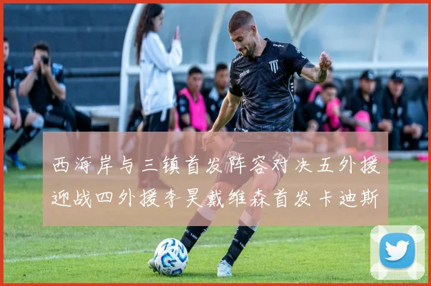 西海岸与三镇首发阵容对决五外援迎战四外援李昊戴维森首发卡迪斯出战