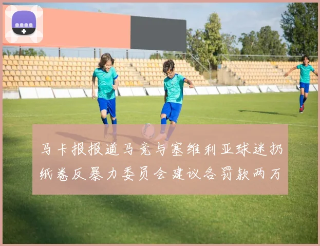 马卡报报道马竞与塞维利亚球迷扔纸卷反暴力委员会建议各罚款两万欧元