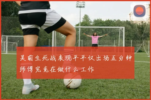 吴前生死战表现平平仅出场五分钟师傅究竟在做什么工作