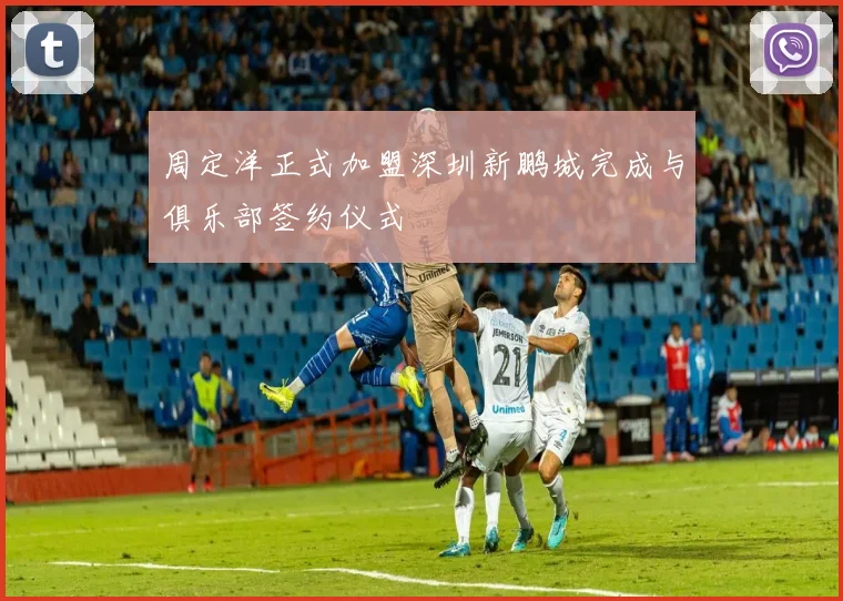 周定洋正式加盟深圳新鹏城完成与俱乐部签约仪式