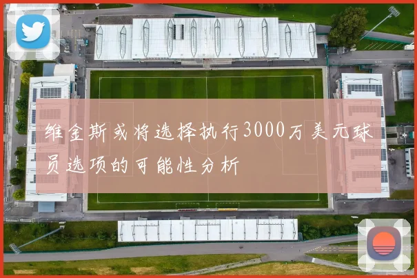 维金斯或将选择执行3000万美元球员选项的可能性分析