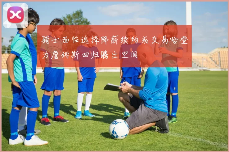 骑士面临选择降薪续约或交易哈登为詹姆斯回归腾出空间