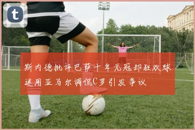 斯内德批评巴萨十年无冠却狂欢球迷用亚马尔调侃C罗引发争议