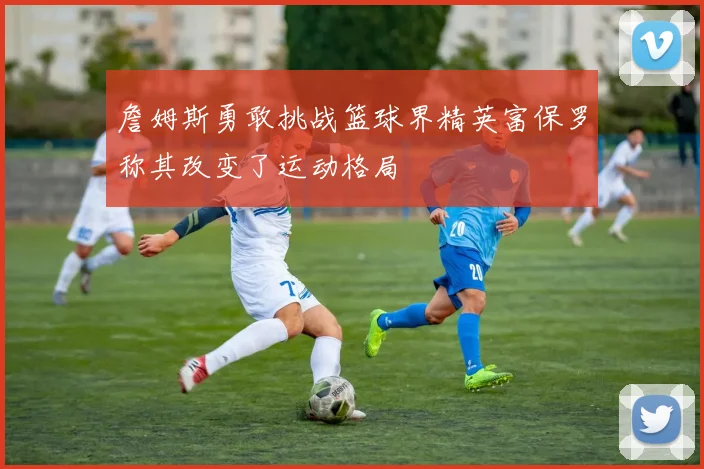 詹姆斯勇敢挑战篮球界精英富保罗称其改变了运动格局