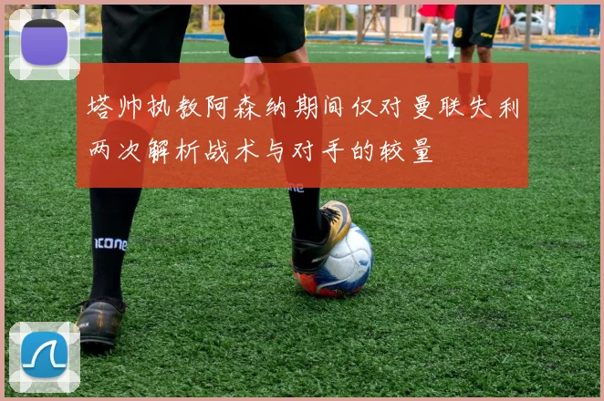 塔帅执教阿森纳期间仅对曼联失利两次解析战术与对手的较量
