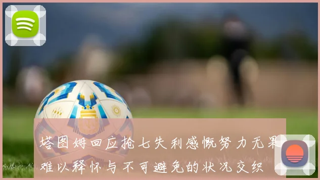 塔图姆回应抢七失利感慨努力无果难以释怀与不可避免的状况交织