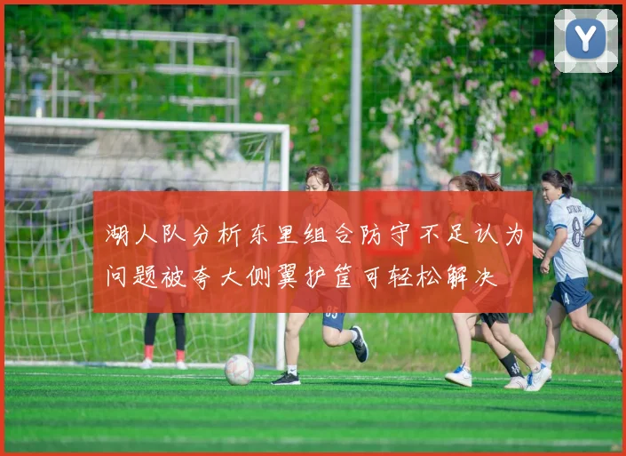 湖人队分析东里组合防守不足认为问题被夸大侧翼护筐可轻松解决