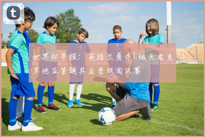世界杯早报：英格兰勇夺L组头名克罗地亚紧随其后晋级淘汰赛