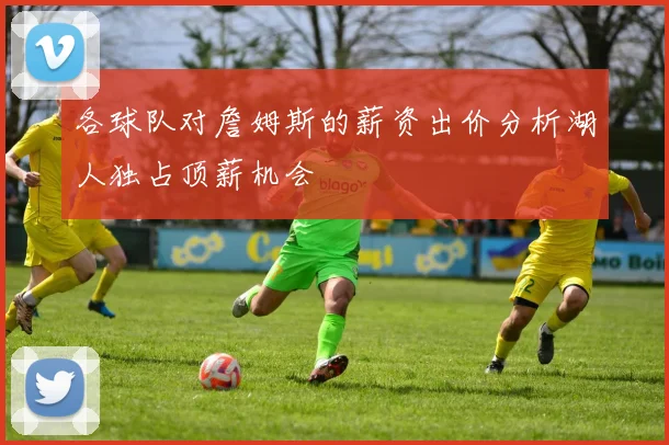 各球队对詹姆斯的薪资出价分析湖人独占顶薪机会