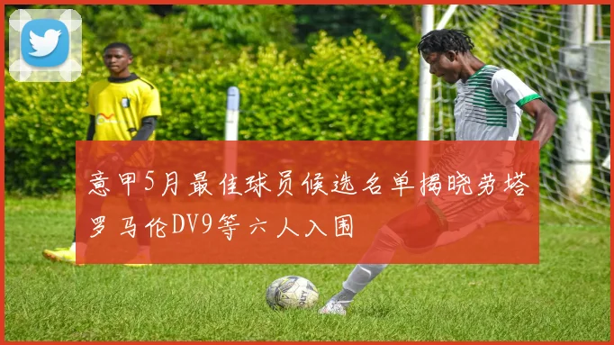 意甲5月最佳球员候选名单揭晓劳塔罗马伦DV9等六人入围