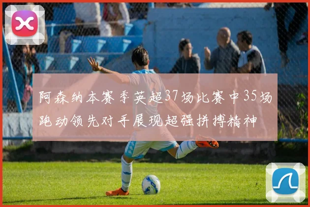 阿森纳本赛季英超37场比赛中35场跑动领先对手展现超强拼搏精神