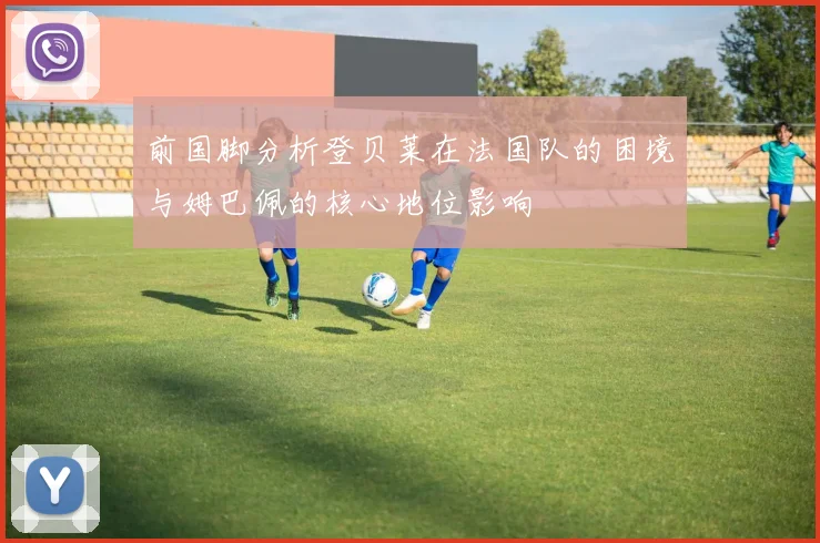 前国脚分析登贝莱在法国队的困境与姆巴佩的核心地位影响
