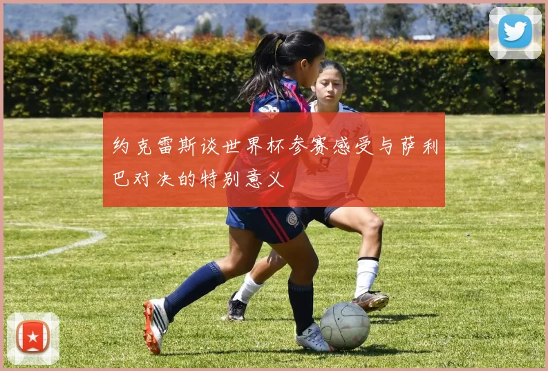 约克雷斯谈世界杯参赛感受与萨利巴对决的特别意义