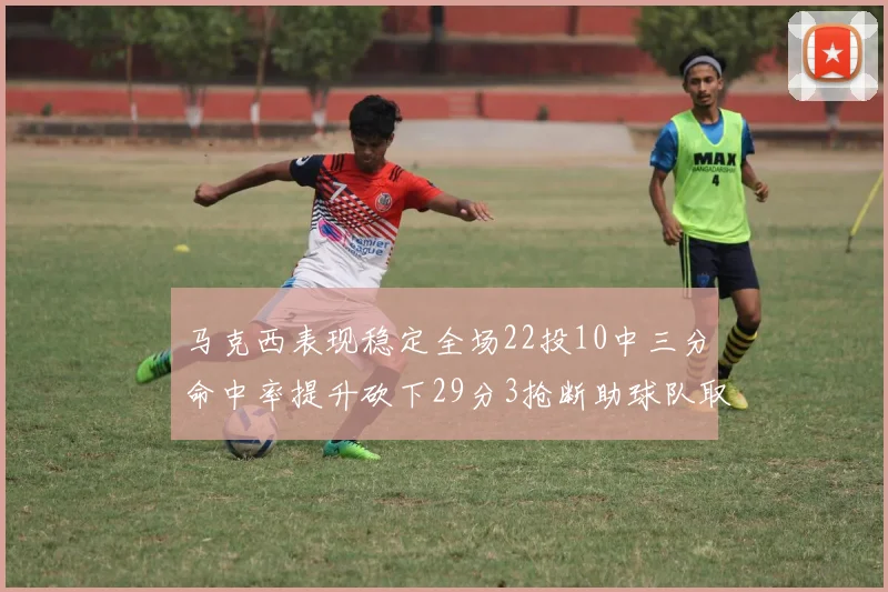马克西表现稳定全场22投10中三分命中率提升砍下29分3抢断助球队取胜