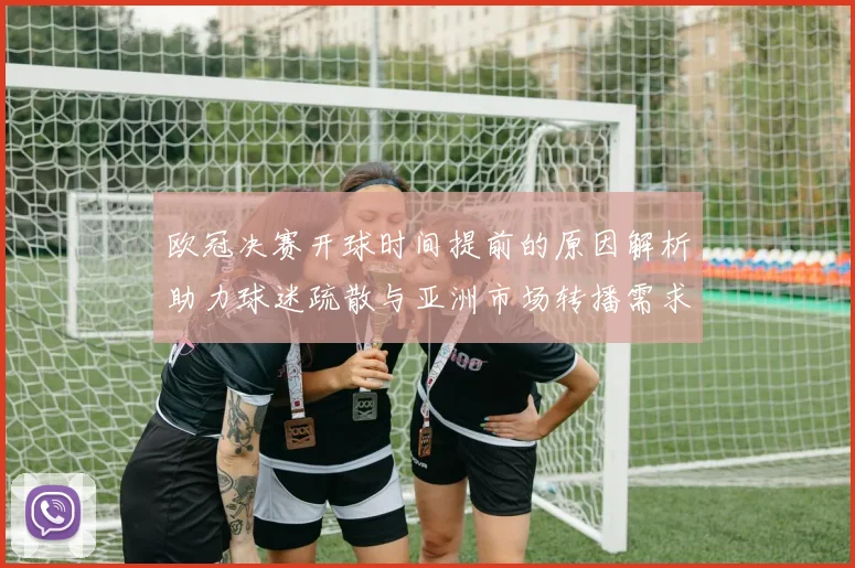 欧冠决赛开球时间提前的原因解析助力球迷疏散与亚洲市场转播需求