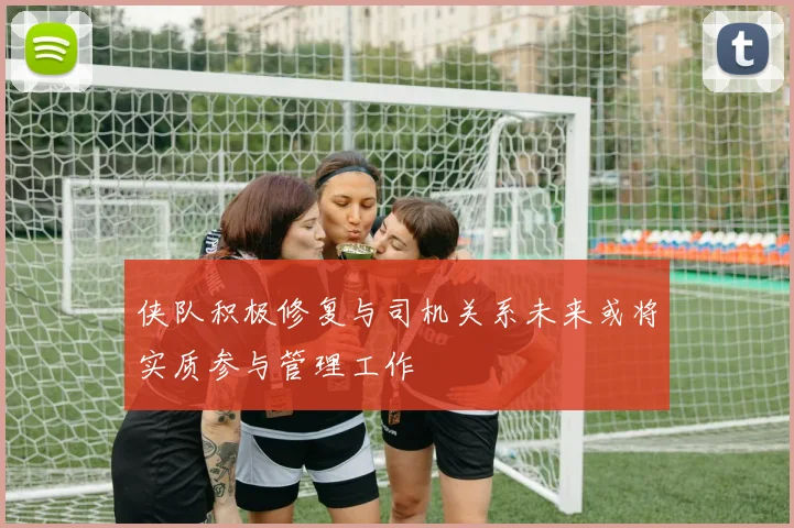 侠队积极修复与司机关系未来或将实质参与管理工作