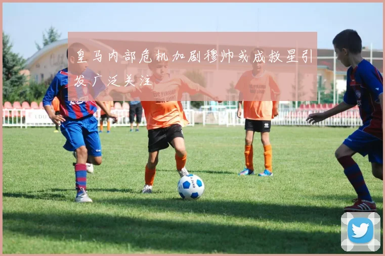 皇马内部危机加剧穆帅或成救星引发广泛关注