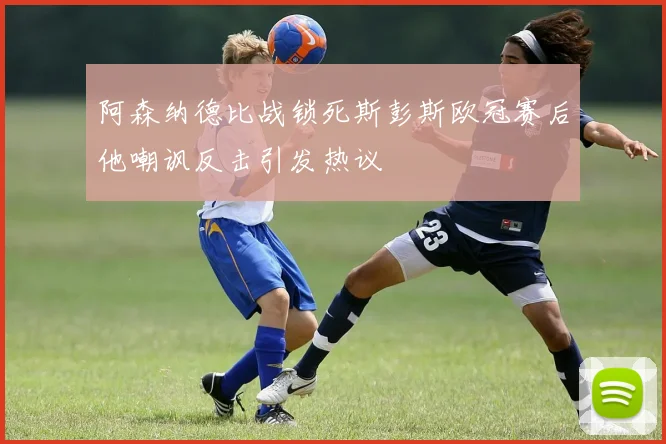 阿森纳德比战锁死斯彭斯欧冠赛后他嘲讽反击引发热议