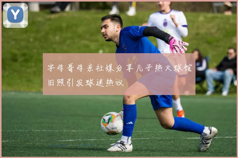 字母哥母亲社媒分享儿子热火球馆旧照引发球迷热议