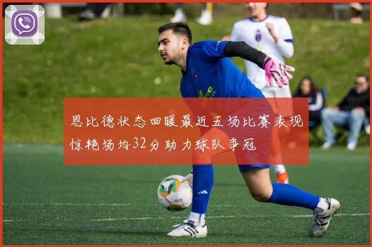 恩比德状态回暖最近五场比赛表现惊艳场均32分助力球队争冠