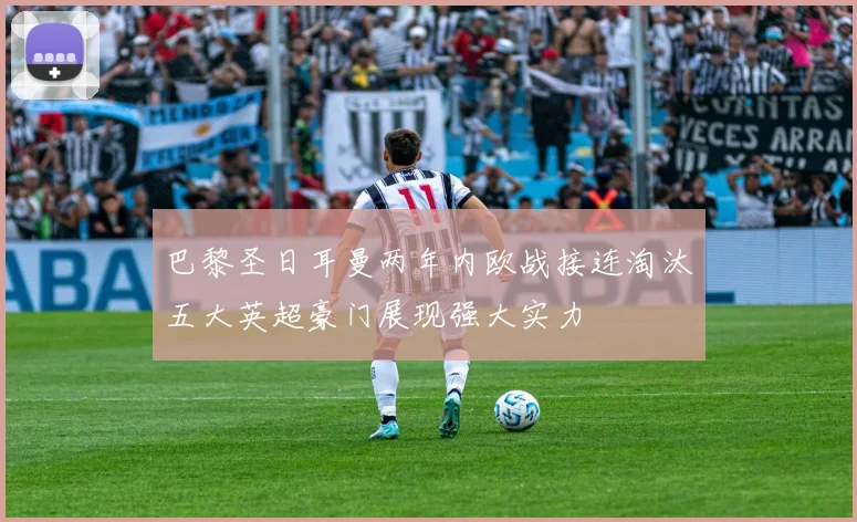 巴黎圣日耳曼两年内欧战接连淘汰五大英超豪门展现强大实力
