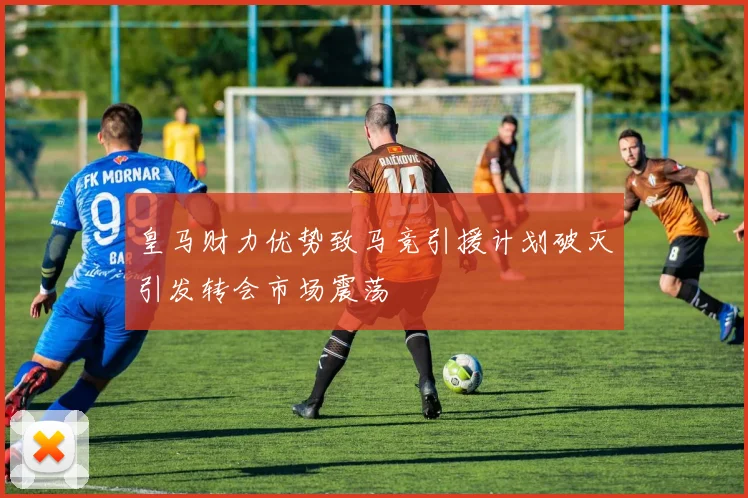 皇马财力优势致马竞引援计划破灭引发转会市场震荡