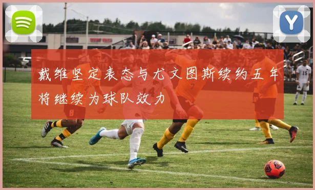 戴维坚定表态与尤文图斯续约五年将继续为球队效力