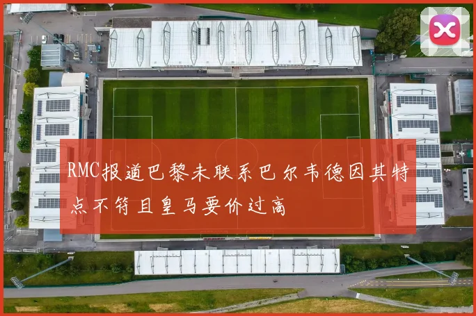 RMC报道巴黎未联系巴尔韦德因其特点不符且皇马要价过高
