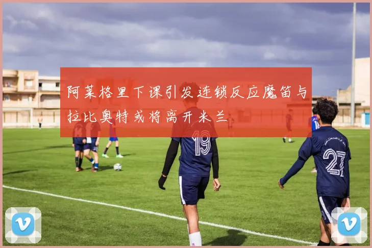 阿莱格里下课引发连锁反应魔笛与拉比奥特或将离开米兰