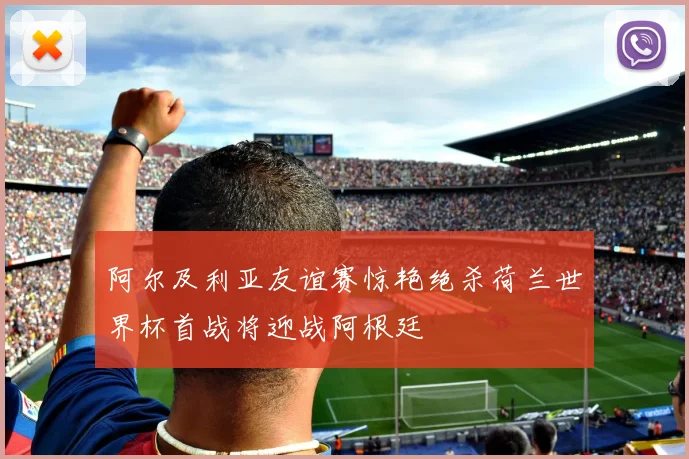 阿尔及利亚友谊赛惊艳绝杀荷兰世界杯首战将迎战阿根廷